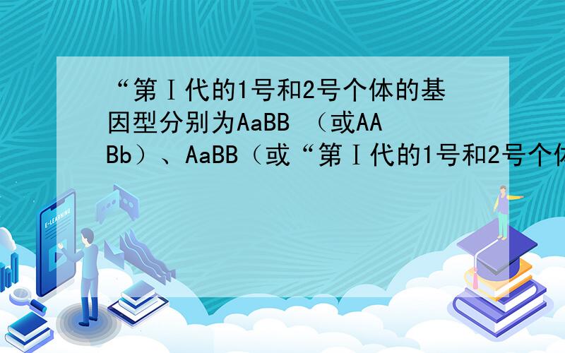 “第Ⅰ代的1号和2号个体的基因型分别为AaBB （或AABb）、AaBB（或“第Ⅰ代的1号和2号个体的基因型分别为AaBB （或AABb）、AaBB（或AABb）”.这句话可以理解成“当1号的为AaBB时,2号只可以同时为A
