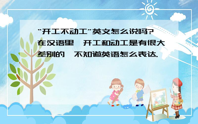 “开工不动工”英文怎么说吗?在汉语里,开工和动工是有很大差别的,不知道英语怎么表达.