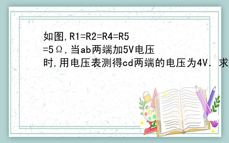 如图,R1=R2=R4=R5=5Ω,当ab两端加5V电压时,用电压表测得cd两端的电压为4V．求R3的阻值．