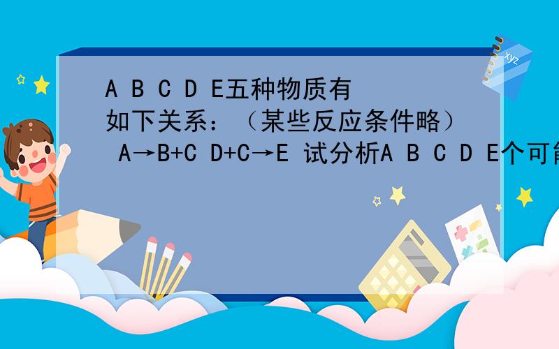 A B C D E五种物质有如下关系：（某些反应条件略） A→B+C D+C→E 试分析A B C D E个可能是什?么物质A B C D E五种物质有如下关系：（某些反应条件略）A→B+C D+C→E试分析A B C D E个可能是什么物质?