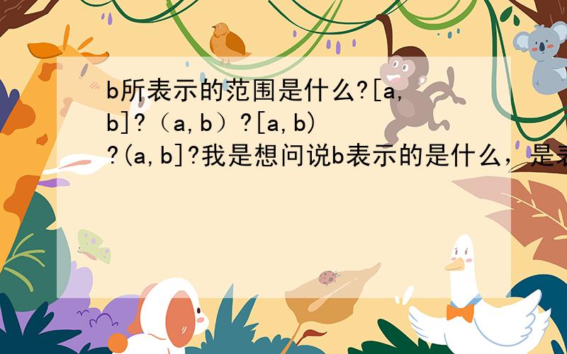 b所表示的范围是什么?[a,b]?（a,b）?[a,b)?(a,b]?我是想问说b表示的是什么，是表示[a，b]还是（a，b）还是[a,b)还是(a,b]?实在是抱歉，