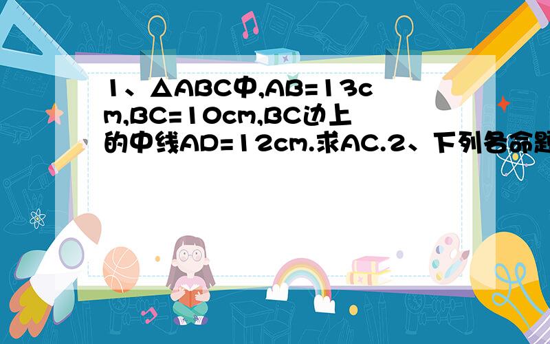 1、△ABC中,AB=13cm,BC=10cm,BC边上的中线AD=12cm.求AC.2、下列各命题都成立,写出它们的逆命题.这些逆命题成立吗?（本人：希望语言尽量简洁点.）⑴两条直线平行,同位角相等；⑵如果两个实数是正