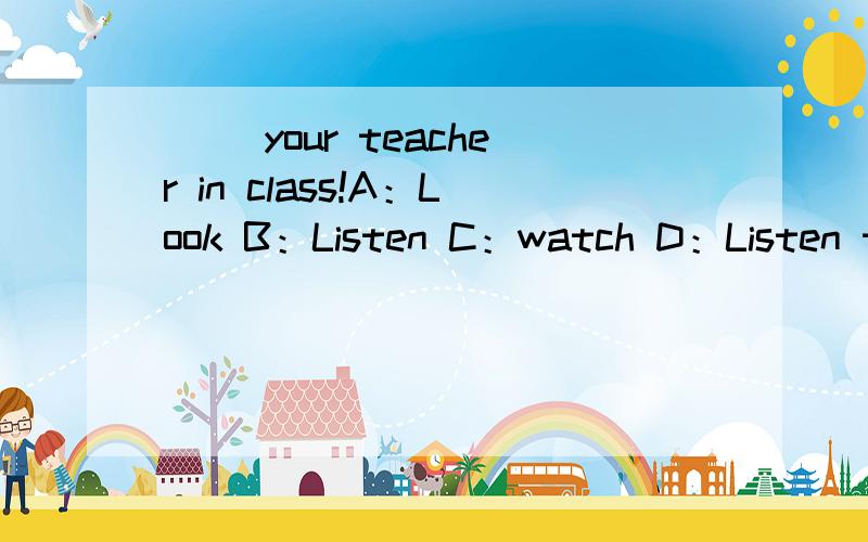 () your teacher in class!A：Look B：Listen C：watch D：Listen to() your teacher in class!A：Look B：Listen C：watch D：Listen to
