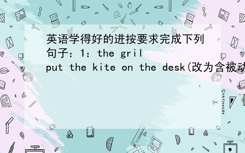 英语学得好的进按要求完成下列句子：1：the gril put the kite on the desk(改为含被动语态的句子)the kite_____ _____on the desk by the girl2：business letters are written by them in english(改为含主动语态的句子)_____