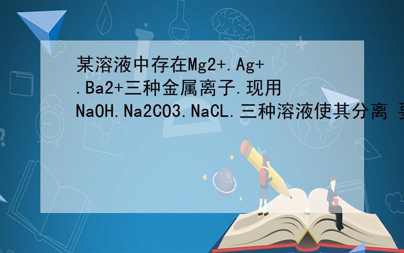 某溶液中存在Mg2+.Ag+.Ba2+三种金属离子.现用NaOH.Na2CO3.NaCL.三种溶液使其分离 要求每次只+一种溶液滤出一种沉淀.所加溶液顺序是什么 理由是什么 三种溶液为Nacl .NaOH.Na2CO3.理由 重要啊.