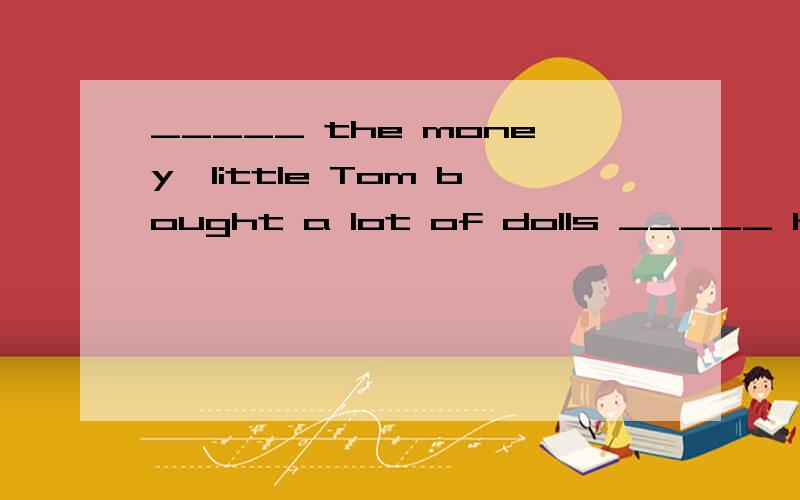 _____ the money,little Tom bought a lot of dolls _____ his collection.