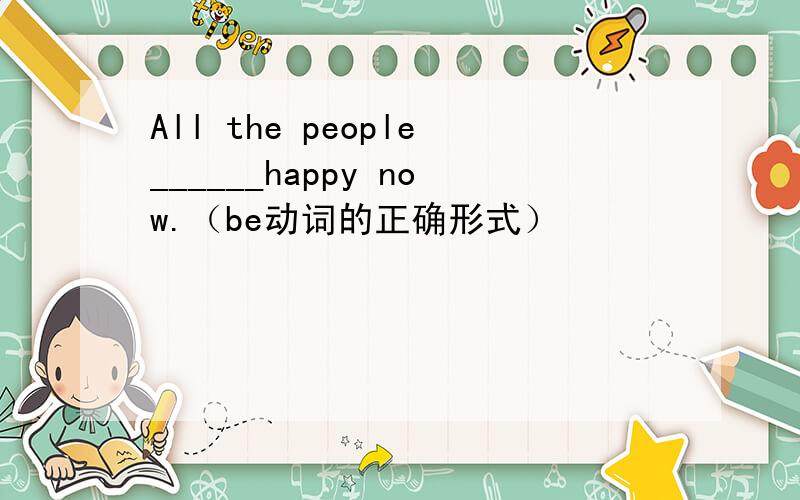 All the people______happy now.（be动词的正确形式）