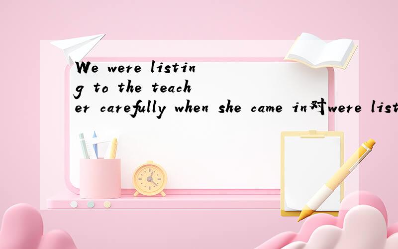 We were listing to the teacher carefully when she came in对were listing to the teacher carefully 提问