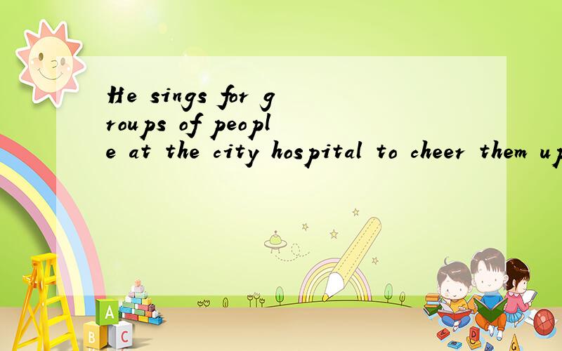 He sings for groups of people at the city hospital to cheer them up.