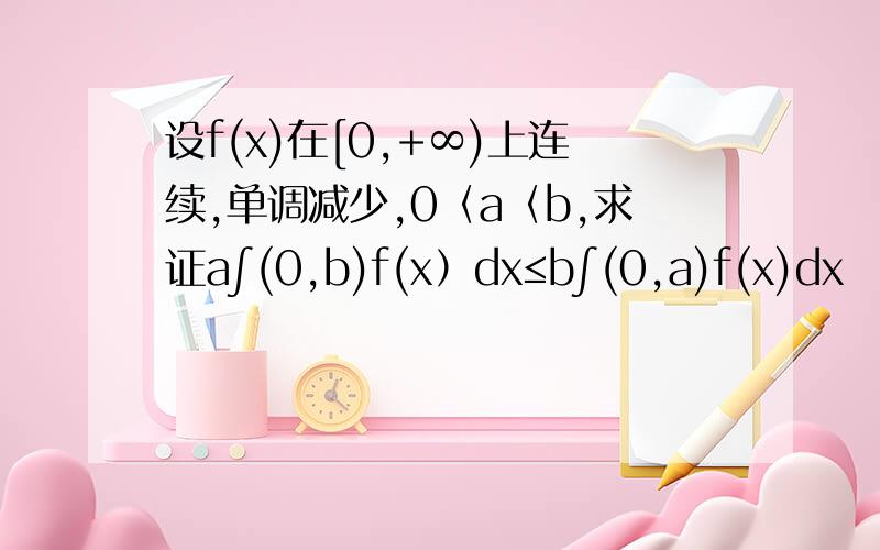 设f(x)在[0,+∞)上连续,单调减少,0〈a〈b,求证a∫(0,b)f(x）dx≤b∫(0,a)f(x)dx