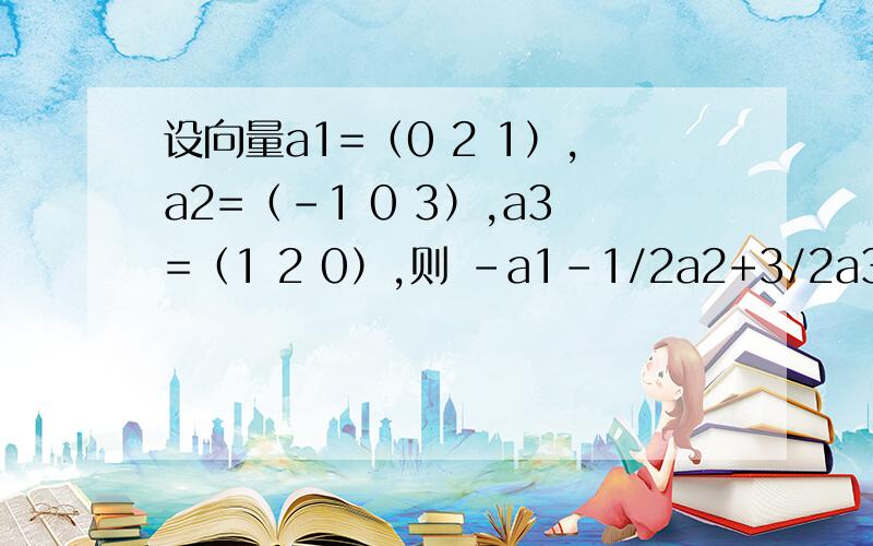 设向量a1=（0 2 1）,a2=（-1 0 3）,a3=（1 2 0）,则 -a1-1/2a2+3/2a3=多少