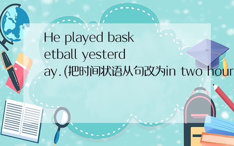 He played basketball yesterday.(把时间状语从句改为in two hours)He ___ ___ to play basketball in two hours.答案为什么是is going?