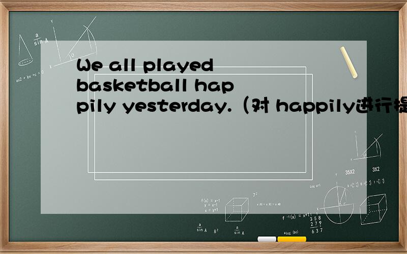 We all played basketball happily yesterday.（对 happily进行提问）
