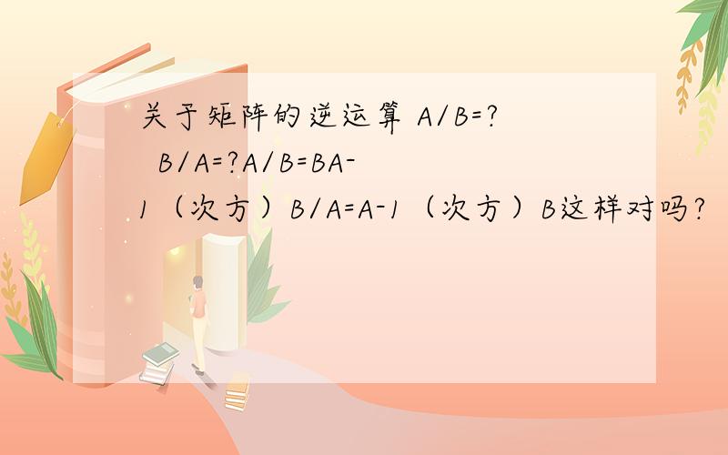 关于矩阵的逆运算 A/B=?  B/A=?A/B=BA-1（次方）B/A=A-1（次方）B这样对吗?