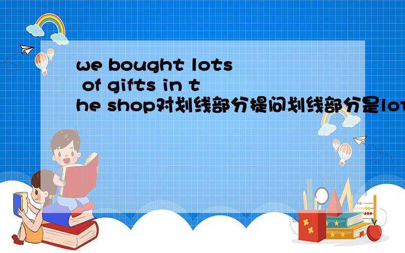 we bought lots of gifts in the shop对划线部分提问划线部分是lots of gifts