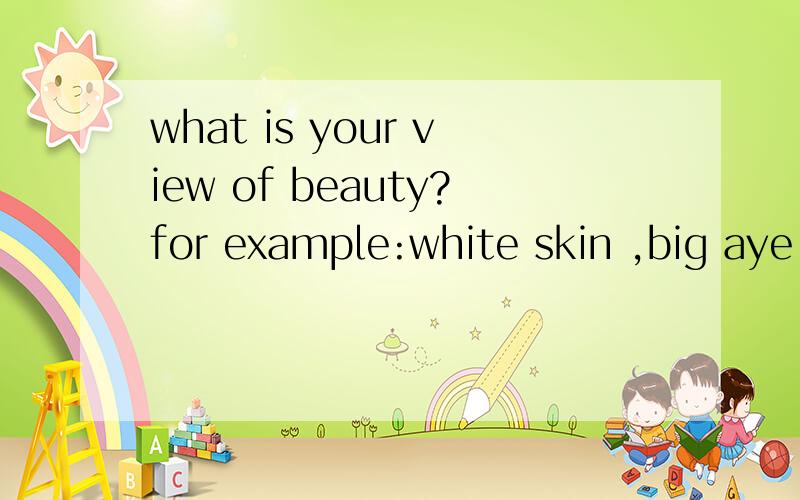 what is your view of beauty?for example:white skin ,big aye,and so on.对于漂亮下一个定义.关于外表上面的回答一下吧就像评价模特一样从好的身材，外貌来评价