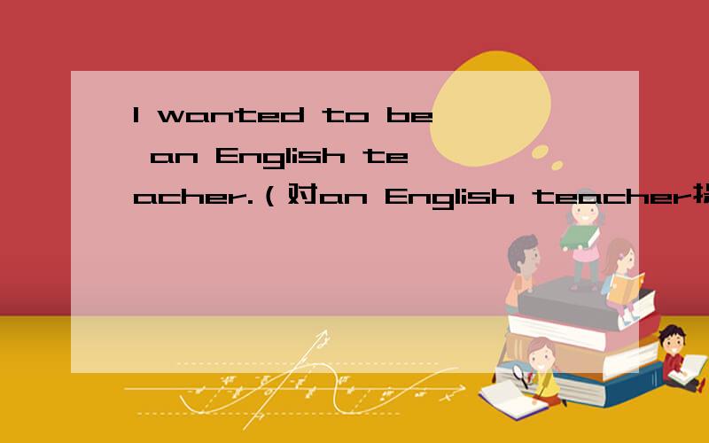 I wanted to be an English teacher.（对an English teacher提问）（）（）（）want to be?