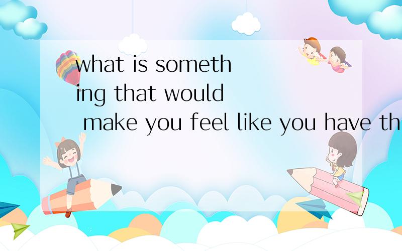 what is something that would make you feel like you have the whole world if u have it?