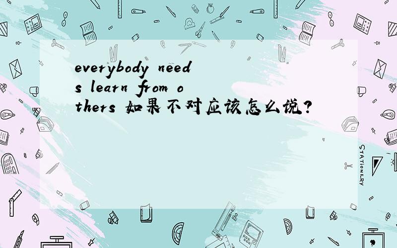 everybody needs learn from others 如果不对应该怎么说?