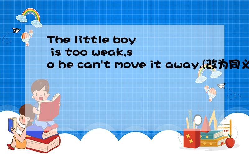 The little boy is too weak,so he can't move it away.(改为同义句）