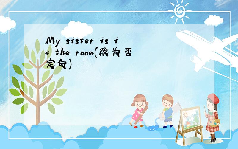 My sister is in the room(改为否定句)