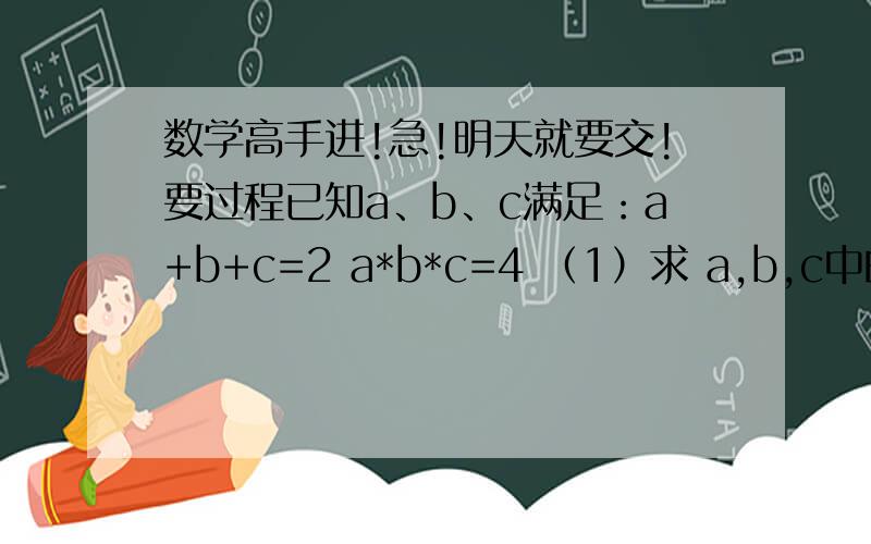 数学高手进!急!明天就要交!要过程已知a、b、c满足：a+b+c=2 a*b*c=4 （1）求 a,b,c中的最大者的最小值 （2）求 ｜a｜+｜b｜+｜c｜ 的最小值