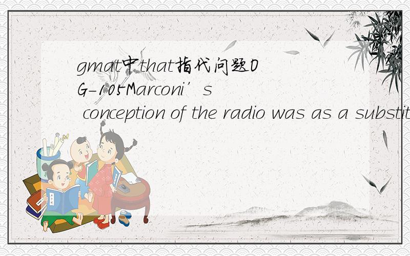 gmat中that指代问题OG-105Marconi’s conception of the radio was as a substitute for the telephone,a tool for private conversation; instead,it is precisely the opposite,a tool for communicating with a large,public audience.A.Marconi’s conceptio