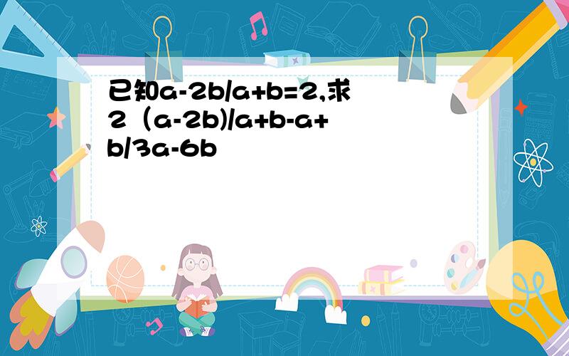 已知a-2b/a+b=2,求2（a-2b)/a+b-a+b/3a-6b