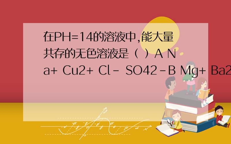 在PH=14的溶液中,能大量共存的无色溶液是（ ）A Na+ Cu2+ Cl- SO42-B Mg+ Ba2+ NO3- Cl-C K+ Na+ SO42- CO32-D K+ Ag+ HCO3- Br-