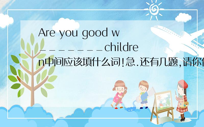 Are you good w_______children中间应该填什么词!急.还有几题,请你们也帮帮忙!I also get i____ from my lessons on the Internet.Maybe you can b________ in our school concert.I usually play games and I d_____music from the Internet