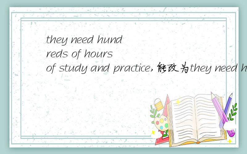 they need hundreds of hours of study and practice,能改为they need hundreds of hours to study andpractice吗