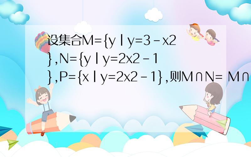 设集合M={y|y=3-x2},N={y|y=2x2-1},P={x|y=2x2-1},则M∩N= M∩P=抓紧时间帮莪解决下M=｛y|y=3-x的平方｝N=｛y|y=2x的平方-1｝P=｛x|y=2x的平方-1｝