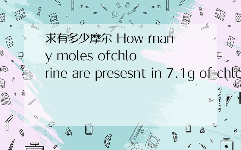 求有多少摩尔 How many moles ofchlorine are presesnt in 7.1g of chlorine