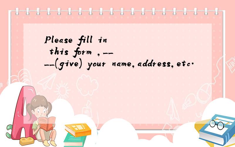 Please fill in this form ,____(give) your name,address,etc.