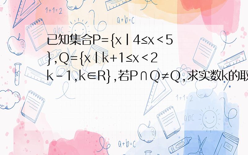 已知集合P={x|4≤x＜5},Q={x|k+1≤x＜2k-1,k∈R},若P∩Q≠Q,求实数k的取值范围.