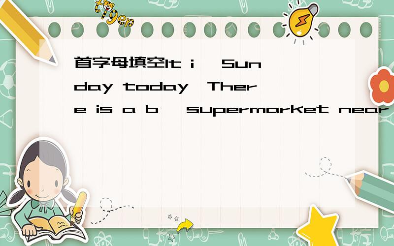 首字母填空It i— Sunday today,There is a b— supermarket near their hoise.Theywant to go s— and have l—.