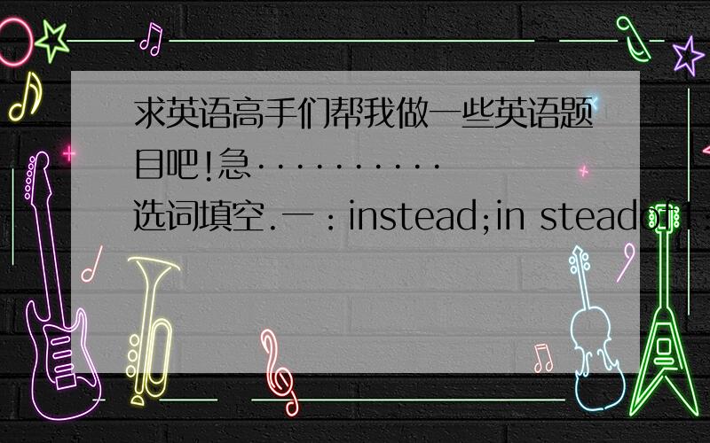求英语高手们帮我做一些英语题目吧!急··········选词填空.一：instead;in steadof1:we are going to shanghai.shenzhen.2:.playing during the whole summer holiday,I decided to act as a volunteer.3:we have no coffe.Would you l