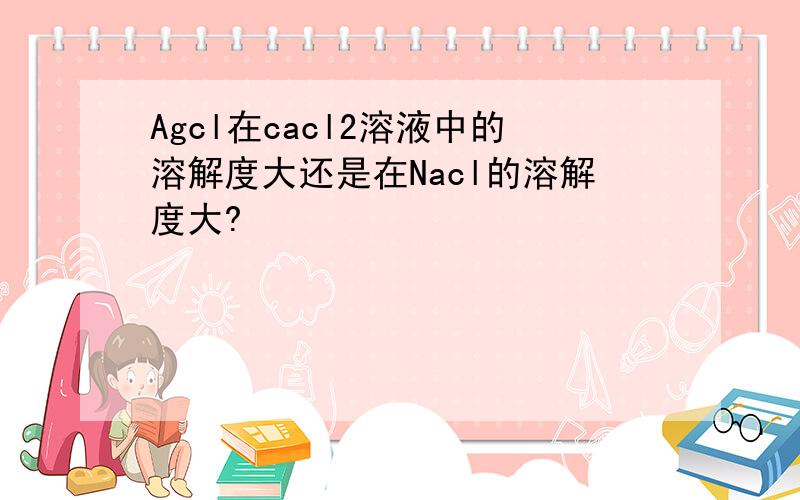 Agcl在cacl2溶液中的溶解度大还是在Nacl的溶解度大?
