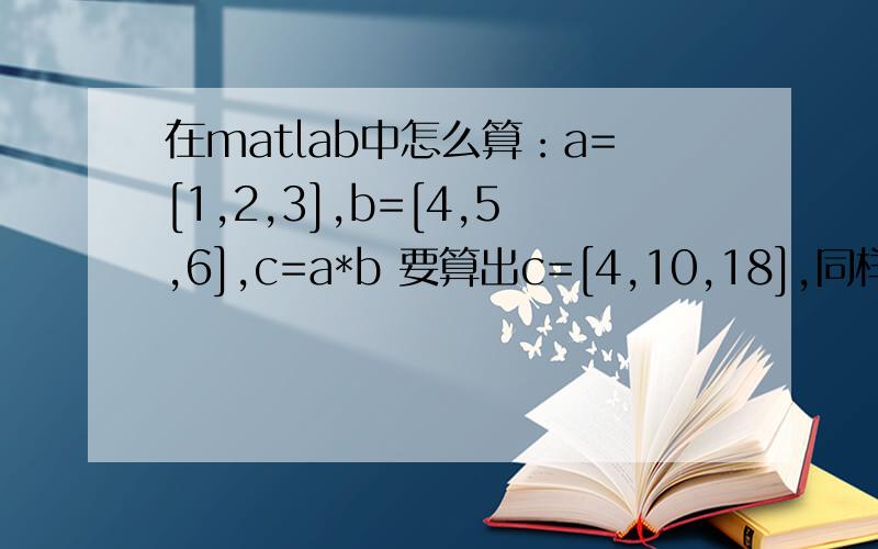在matlab中怎么算：a=[1,2,3],b=[4,5,6],c=a*b 要算出c=[4,10,18],同样的除法又怎么算? 急用!谢谢!