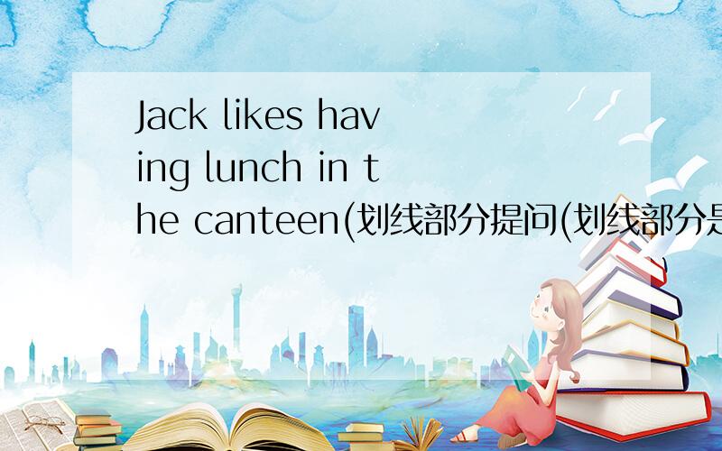 Jack likes having lunch in the canteen(划线部分提问(划线部分是having lunch in the canteen))
