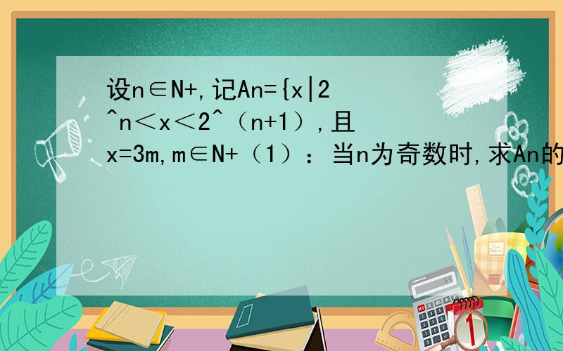 设n∈N+,记An={x|2^n＜x＜2^（n+1）,且x=3m,m∈N+（1）：当n为奇数时,求An的最大数与最小数；（2）：当n为奇数时,求An中所有元素的和.希望给出完整过程,（1）2^(n+1) —1,2^n +1（2）2^(2n-1)+2^(n-1)