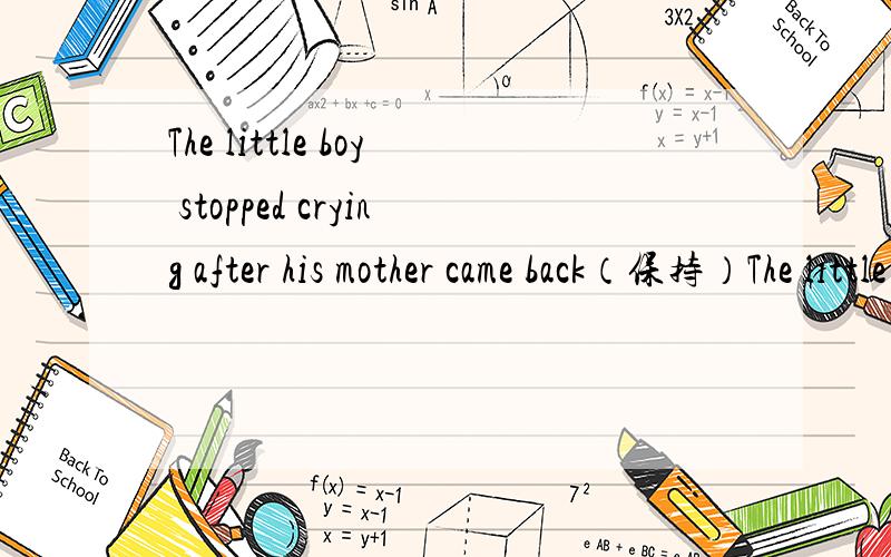 The little boy stopped crying after his mother came back（保持）The little boy —— ——crying—— his mother came back 要这种格式的!