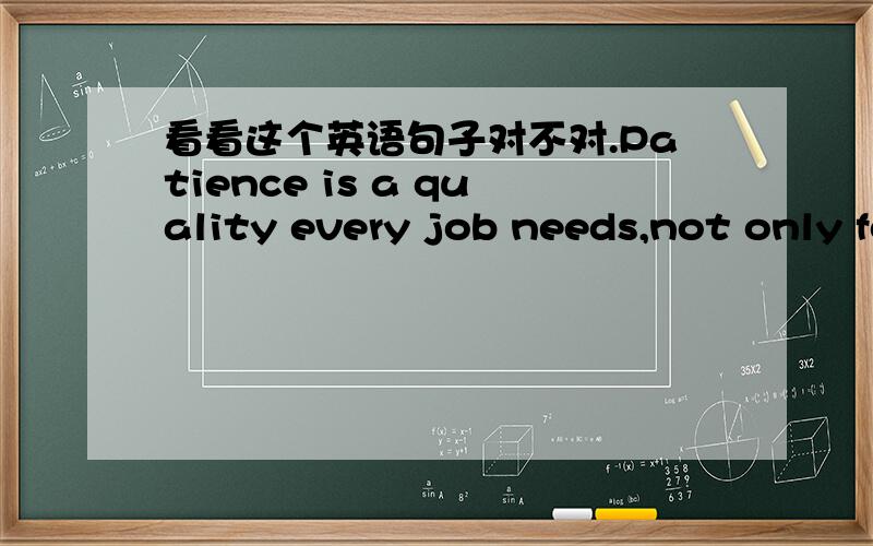 看看这个英语句子对不对.Patience is a quality every job needs,not only for teachers.