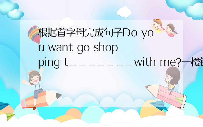 根据首字母完成句子Do you want go shopping t_______with me?一楼错了