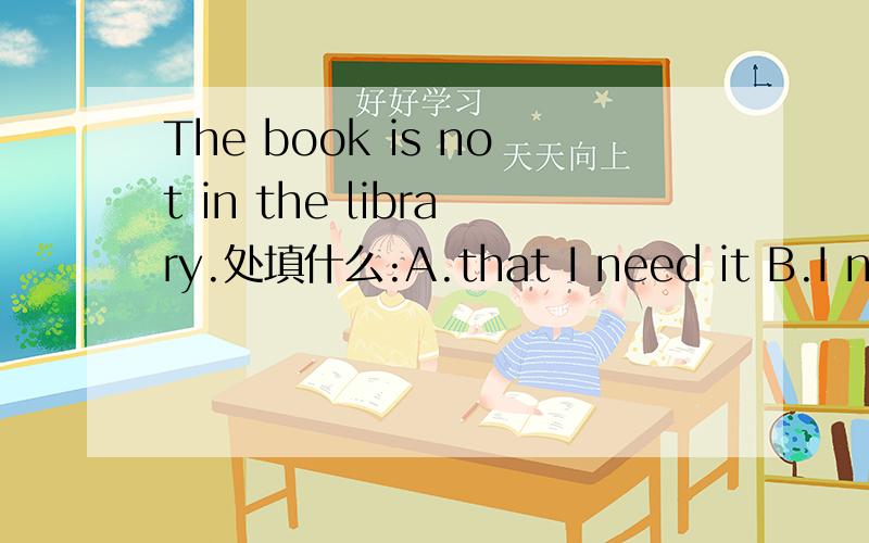 The book is not in the library.处填什么:A.that I need it B.I need it C.which I need it D.I need