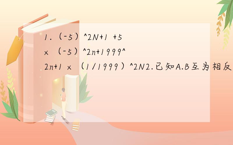 1.（-5）^2N+1 +5×（-5）^2n+1999^2n+1 ×（1/1999）^2N2.已知A.B互为相反数,C.D互为倒数,M的倒数等于它本身,则CD/M+（A+B)M-|M|的值是多少3.甲.乙两人同时从两地出发,相向而行,距离100KM,甲每小时行6KM,乙每