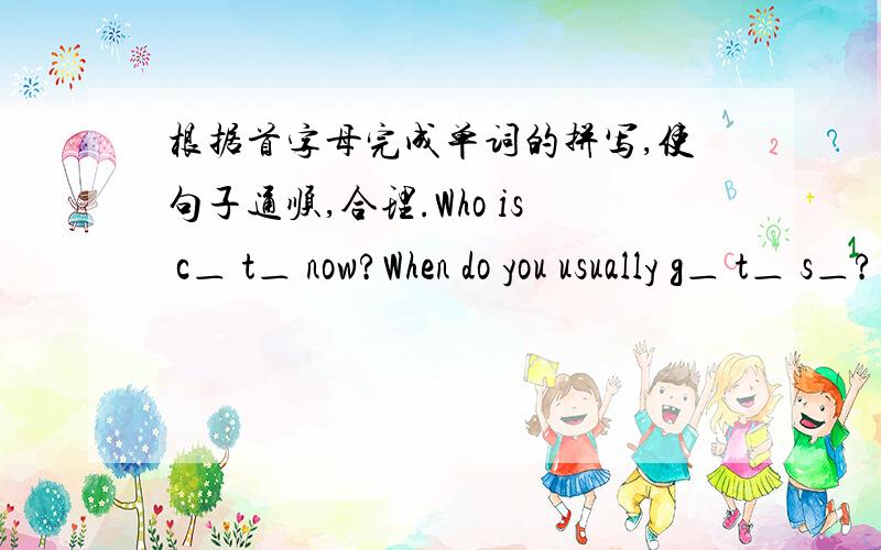 根据首字母完成单词的拼写,使句子通顺,合理.Who is c＿ t＿ now?When do you usually g＿ t＿ s＿?