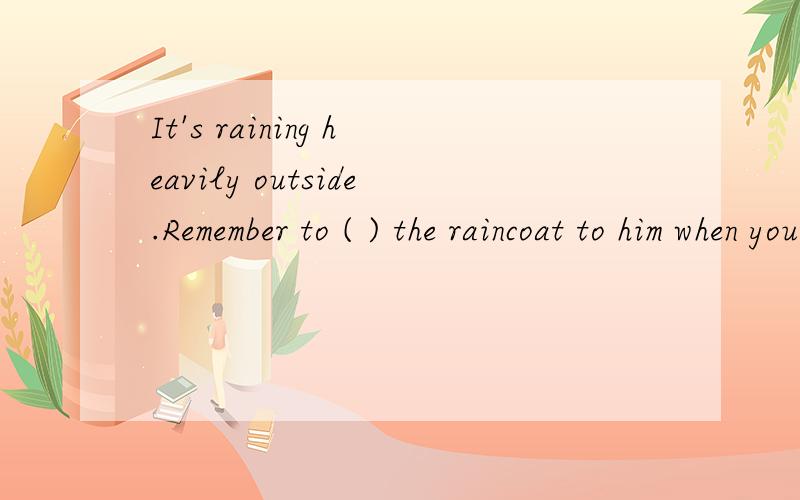 It's raining heavily outside.Remember to ( ) the raincoat to him when you go there.A.bring B.take C.carry D.buy 说明一下理由,