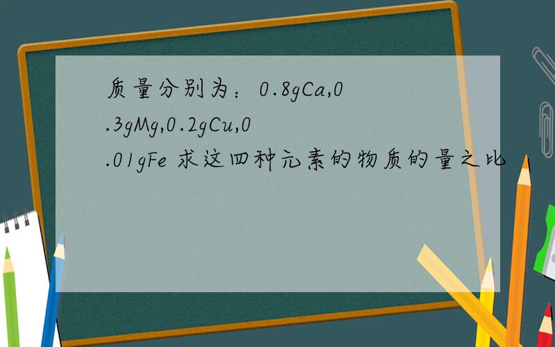 质量分别为：0.8gCa,0.3gMg,0.2gCu,0.01gFe 求这四种元素的物质的量之比