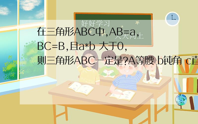 在三角形ABC中,AB=a,BC=B,且a*b 大于0,则三角形ABC一定是?A等腰 b钝角 c直角 d锐角